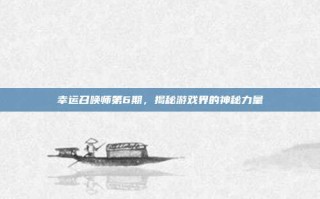 幸运召唤师第6期，揭秘游戏界的神秘力量