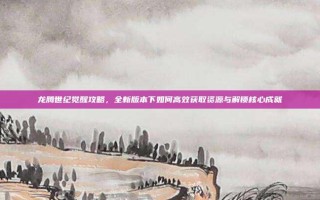 龙腾世纪觉醒攻略，全新版本下如何高效获取资源与解锁核心成就