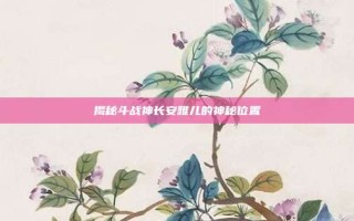 揭秘斗战神长安雅儿的神秘位置