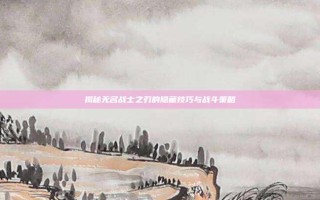揭秘无名战士之刃的隐藏技巧与战斗策略