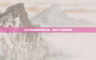 DNF魔神刷图装备攻略，如何打造最强魔神