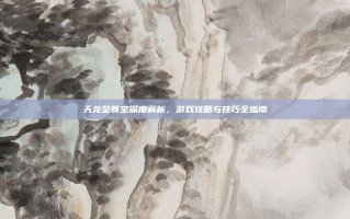 天龙至尊宝深度解析，游戏攻略与技巧全指南