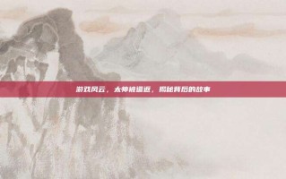 游戏风云，太帅被遣返，揭秘背后的故事