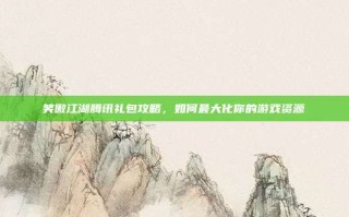 笑傲江湖腾讯礼包攻略，如何最大化你的游戏资源
