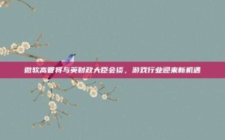 微软高管将与英财政大臣会谈，游戏行业迎来新机遇