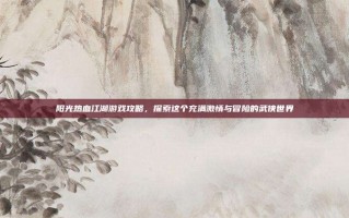 阳光热血江湖游戏攻略，探索这个充满激情与冒险的武侠世界