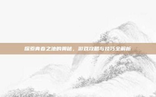 探索青春之池的奥秘，游戏攻略与技巧全解析