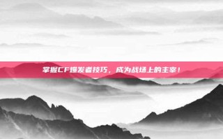 掌握CF爆发者技巧，成为战场上的主宰！