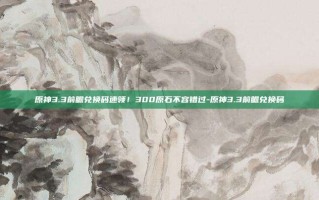 原神3.3前瞻兑换码速领！300原石不容错过-原神3.3前瞻兑换码