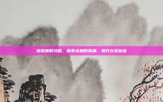 熔岩神殿攻略，探索未知的深渊，揭开古老秘密