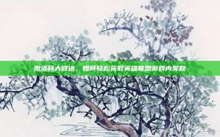 激活码大放送，如何轻松获取英雄联盟游戏内奖励