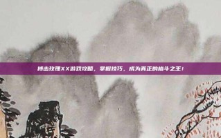 搏击玫瑰XX游戏攻略，掌握技巧，成为真正的格斗之王！
