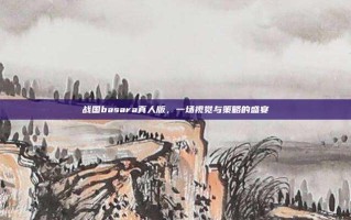 战国basara真人版，一场视觉与策略的盛宴