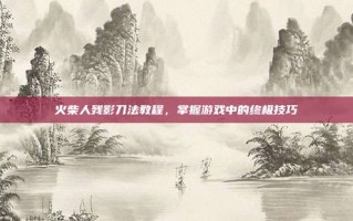 火柴人残影刀法教程，掌握游戏中的终极技巧