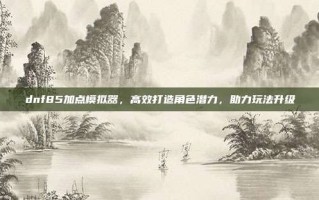 dnf85加点模拟器，高效打造角色潜力，助力玩法升级