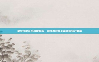 星尘传说礼包深度解析，解锁游戏核心体验的强力载体
