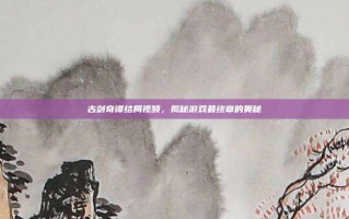 古剑奇谭结局视频，揭秘游戏最终章的奥秘