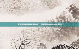王者荣耀女英雄无遮蔽，揭秘游戏中的神秘面纱