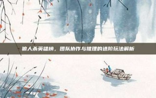 狼人杀英雄榜，团队协作与推理的进阶玩法解析