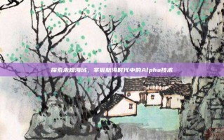 探索未知海域，掌握航海时代中的Alpha技术