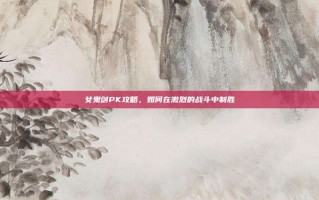 女鬼剑PK攻略，如何在激烈的战斗中制胜