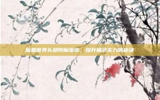 魔兽世界头部附魔指南，提升角色实力的秘诀