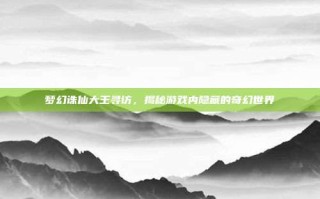 梦幻诛仙大王寻访，揭秘游戏内隐藏的奇幻世界