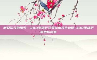 斩裂次元的魔刃—300英雄萨菲罗斯出装全攻略-300英雄萨菲罗斯出装