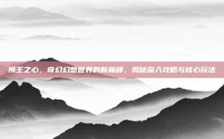 狮王之心，奇幻幻想世界的新巅峰，揭秘深入攻略与核心玩法