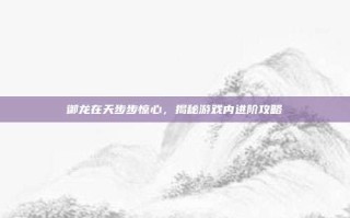 御龙在天步步惊心，揭秘游戏内进阶攻略