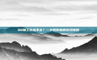 QQ加工坊进不去？一文教你破解游戏障碍