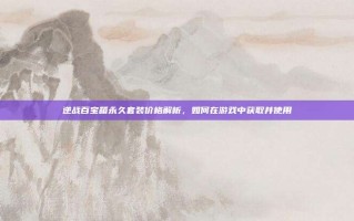 逆战百宝箱永久套装价格解析，如何在游戏中获取并使用