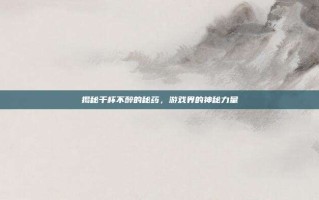 揭秘千杯不醉的秘药，游戏界的神秘力量
