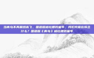 当青鸟不再展翅高飞，国语版被吐槽毁童年，我们究竟在怀念什么？国语版《青鸟》被吐槽毁童年
