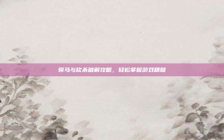 骑马与砍杀破解攻略，轻松掌握游戏精髓