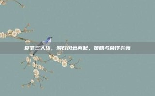 寝室三人战，游戏风云再起，策略与合作共舞
