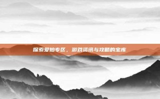 探索爱拍专区，游戏资讯与攻略的宝库
