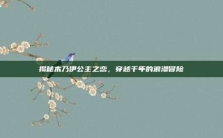 揭秘木乃伊公主之恋，穿越千年的浪漫冒险