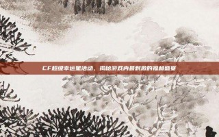 CF超级幸运星活动，揭秘游戏内最刺激的福利盛宴