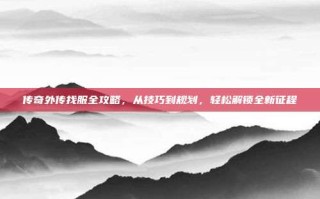 传奇外传找服全攻略，从技巧到规划，轻松解锁全新征程