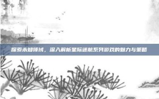探索未知领域，深入解析星际迷航系列游戏的魅力与策略
