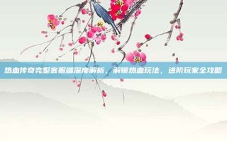 热血传奇完整客服端深度解析，解锁热血玩法，进阶玩家全攻略