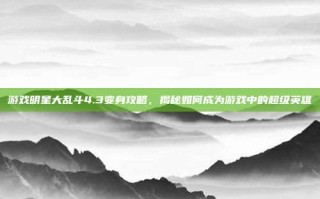 游戏明星大乱斗4.3变身攻略，揭秘如何成为游戏中的超级英雄