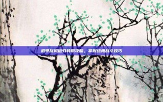 机甲旋风链刃转职攻略，掌握终极战斗技巧