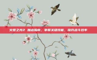 火炬之光2 加点指南，掌握关键技能，提升战斗效率