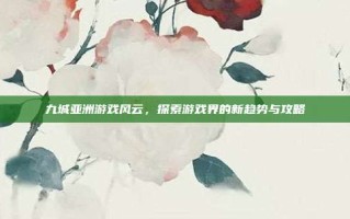九城亚洲游戏风云，探索游戏界的新趋势与攻略