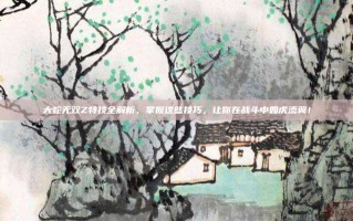 大蛇无双Z特技全解析，掌握这些技巧，让你在战斗中如虎添翼！