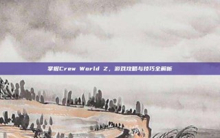 掌握Crew World Z，游戏攻略与技巧全解析