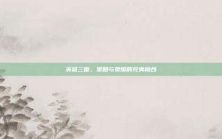 英雄三国，策略与荣耀的完美融合