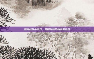 恐龙战队小游戏，策略与技巧的完美结合